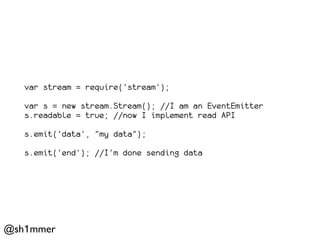 var stream = require('stream');

   var s = new stream.Stream(); //I am an EventEmitter
   s.readable = true; //now I implement read API

   s.emit('data', "my data");

   s.emit('end'); //I'm done sending data




@sh1mmer
 
