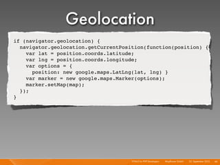 Geolocation
if (navigator.geolocation) {
  navigator.geolocation.getCurrentPosition(function(position) {
    var lat = position.coords.latitude;
    var lng = position.coords.longitude;
    var options = {
      position: new google.maps.LatLng(lat, lng) }
    var marker = new google.maps.Marker(options);
    marker.setMap(map);
  });
}




                                      HTML5 for PHP Developers I   Mayﬂower GmbH I 23. September 2010 I 46
 