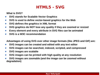 HTML5 – drag and drop!
In HTML5, drag and drop is part of the standard, and
any element can be draggable!
<script>
function allowDrop(ev)
{
ev.preventDefault();
}
function drag(ev)
{
ev.dataTransfer.setData("Text",ev.target.id);
}
function drop(ev)
{
ev.preventDefault();
var data=ev.dataTransfer.getData("Text");
ev.target.appendChild(document.getElementById(data));
}
</script>
14
Ravi Yelluripati

 