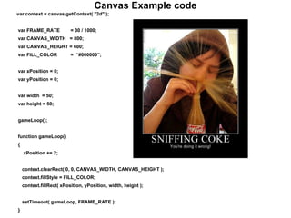 Canvas Example code
var context = canvas.getContext( "2d" );
var FRAME_RATE = 30 / 1000;
var CANVAS_WIDTH = 800;
var CANVAS_HEIGHT = 600;
var FILL_COLOR = “#000000”;
var xPosition = 0;
var yPosition = 0;
var width = 50;
var height = 50;
gameLoop();
function gameLoop()
{
xPosition += 2;
context.clearRect( 0, 0, CANVAS_WIDTH, CANVAS_HEIGHT );
context.fillStyle = FILL_COLOR;
context.fillRect( xPosition, yPosition, width, height );
setTimeout( gameLoop, FRAME_RATE );
}
 