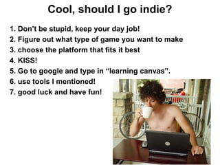 Cool, should I go indie?
1. Don’t be stupid, keep your day job!
2. Figure out what type of game you want to make
3. choose the platform that fits it best
4. KISS!
5. Go to google and type in “learning canvas”.
6. use tools I mentioned!
7. good luck and have fun!
 