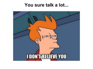 You sure talk a lot...
 