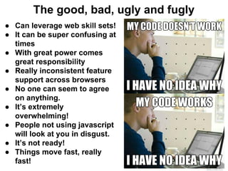 The good, bad, ugly and fugly
● Can leverage web skill sets!
● It can be super confusing at
times
● With great power comes
great responsibility
● Really inconsistent feature
support across browsers
● No one can seem to agree
on anything.
● It’s extremely
overwhelming!
● People not using javascript
will look at you in disgust.
● It’s not ready!
● Things move fast, really
fast!
 