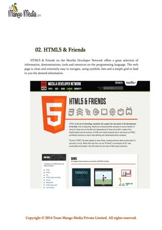 02. HTML5 & Friends
HTML5 & Friends on the Mozilla Developer Network offers a great selection of
information, demonstrations, tools and resources on the programming language. The web
page is clean and extremely easy to navigate, using symbols, lists and a simple grid to lead
to you the desired information.

Copyright © 2014 Team Mango Media Private Limited. All rights reserved.

 