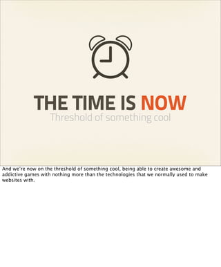 THE TIME IS NOW
                   Threshold of something cool



And we’re now on the threshold of something cool, being able to create awesome and
addictive games with nothing more than the technologies that we normally used to make
websites with.
 