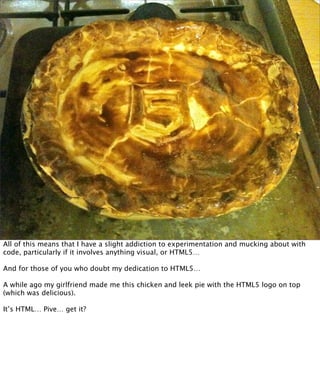 All of this means that I have a slight addiction to experimentation and mucking about with
code, particularly if it involves anything visual, or HTML5…

And for those of you who doubt my dedication to HTML5…

A while ago my girlfriend made me this chicken and leek pie with the HTML5 logo on top
(which was delicious).

It’s HTML… Pive… get it?
 