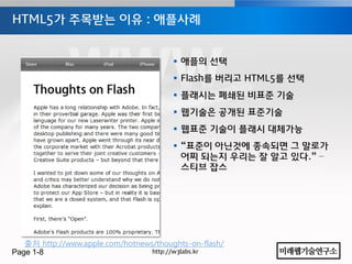 HTML5가 주목받는 이유 : 애플사례


                                         애플의 선택
                                         Flash를 버리고 HTML5를 선택
                                         플래시는 폐쇄된 비표준 기술
                                         웹기술은 공개된 표준기술
                                         웹표준 기술이 플래시 대체가능
                                         “표준이 아닌것에 종속되면 그 말로가
                                          어찌 되는지 우리는 잘 알고 있다.” –
                                          스티브 잡스




   출처 http://www.apple.com/hotnews/thoughts-on-flash/
Page 1-8                          http://w3labs.kr
 