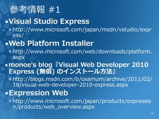 参考情報 #1
∙Visual Studio Express
 ◉ http://www.microsoft.com/japan/msdn/vstudio/expr
   ess/
∙Web Platform Installer
 ◉ http://www.microsoft.com/web/downloads/platform.
   aspx
∙monoe's blog『Visual Web Developer 2010
 Express (無償) のインストール方法』
 ◉ http://blogs.msdn.com/b/osamum/archive/2011/02/
   18/visual-web-developer-2010-express.aspx
∙Expression Web
 ◉ http://www.microsoft.com/japan/products/expressio
   n/products/web_overview.aspx
                                                   14
 