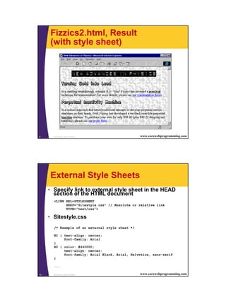 5
Cascading Style Sheets9 www.corewebprogramming.com
Fizzics2.html, Result
(with style sheet)
Cascading Style Sheets10 www.corewebprogramming.com
External Style Sheets
• Specify link to external style sheet in the HEAD
section of the HTML document
<LINK REL=STYLESHEET
HREF="Sitestyle.css" // Absolute or relative link
TYPE="text/css">
• Sitestyle.css
/* Example of an external style sheet */
H1 { text-align: center;
font-family: Arial
}
H2 { color: #440000;
text-align: center;
font-family: Arial Black, Arial, Helvetica, sans-serif
}
...
 