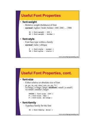 9
Cascading Style Sheets17 www.corewebprogramming.com
Useful Font Properties
• font-weight
– Relative weight (boldness) of font
– normal | lighter | bold | bolder | 100 | 200 | ... | 900
H1 { font-weight : 200 }
H2 { font-weight : bolder }
• font-style
– Font face type within a family
– normal | italic | oblique
P { font-style : normal }
TH { font-sytle : italic }
Cascading Style Sheets18 www.corewebprogramming.com
Useful Font Properties, cont.
• font-size
– Either relative or absolute size of font
– pt, pc, in, cm, mm | em, ex, px, % |
xx-large | x-large | large | medium | small | x-small |
xx-small | smaller | larger
STRONG { font-size: 150% }
P { font-size: 14pt }
P { font-size: xx-large }
• font-family
– Typeface family for the font
H1 { font-family: Arial }
 