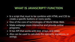 WHAT IS JAVASCRIPT? FUNCTION
 Is a script that must to be combine with HTML and CSS to
create a specific buttons or icons works.
 One of the core of technologies of World Wide Web.
 Make webpage more interactive and provide online
programs.
 It has API that works with text, arrays, and dates.
 Also can be used to calculate the operants, equations, or
strings.
 