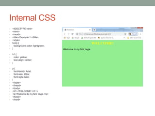 Internal CSS
• <!DOCTYPE html>
• <html>
• <head>
• <title> Example 1 </title>
• <style>
• body {
• background-color: lightgreen;
• }
• h1 {
• color: yellow;
• text-align: center;
• }
• p {
• font-family: Arial;
• font-size: 20px;
• font-style:italic;
• }
• </style>
• </head>
• <body>
• <h1> WELCOME! </h1>
• <p>Welcome to my first page.</p>
• </body>
• </html>
 