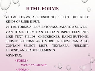 HTML FORMS 
HTML FORMS ARE USED TO SELECT DIFFERENT 
KINDS OF USER INPUT. 
HTML FORMS ARE USED TO PASS DATA TO A SERVER. 
AN HTML FORM CAN CONTAIN INPUT ELEMENTS 
LIKE TEXT FIELDS, CHECKBOXES, RADIO-BUTTONS, 
SUBMIT BUTTONS AND MORE. A FORM CAN ALSO 
CONTAIN SELECT LISTS, TEXTAREA, FIELDSET, 
LEGEND, AND LABEL ELEMENTS. 
SYNTAX: 
<FORM> 
INPUT ELEMENTS 
</FORM> 
 
