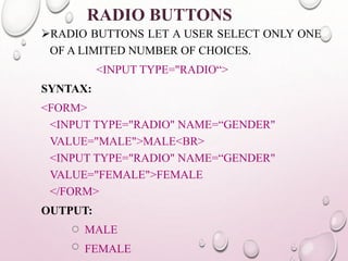 RADIO BUTTONS 
RADIO BUTTONS LET A USER SELECT ONLY ONE 
OF A LIMITED NUMBER OF CHOICES. 
<INPUT TYPE="RADIO“> 
SYNTAX: 
<FORM> 
<INPUT TYPE="RADIO" NAME=“GENDER" 
VALUE="MALE">MALE<BR> 
<INPUT TYPE="RADIO" NAME=“GENDER" 
VALUE="FEMALE">FEMALE 
</FORM> 
OUTPUT: 
MALE 
FEMALE 
 