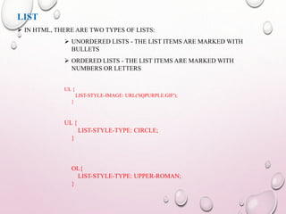 LIST 
 IN HTML, THERE ARE TWO TYPES OF LISTS: 
 UNORDERED LISTS - THE LIST ITEMS ARE MARKED WITH 
BULLETS 
 ORDERED LISTS - THE LIST ITEMS ARE MARKED WITH 
NUMBERS OR LETTERS 
UL { 
LIST-STYLE-IMAGE: URL('SQPURPLE.GIF'); 
} 
UL { 
LIST-STYLE-TYPE: CIRCLE; 
} 
OL{ 
LIST-STYLE-TYPE: UPPER-ROMAN; 
} 
 