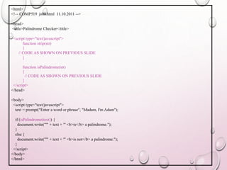 <html> 
<!–- COMP519 js09.html 11.10.2011 --> 
<head> 
<title>Palindrome Checker</title> 
<script type="text/javascript"> 
function strip(str) 
{ 
// CODE AS SHOWN ON PREVIOUS SLIDE 
} 
function isPalindrome(str) 
{ 
// CODE AS SHOWN ON PREVIOUS SLIDE 
} 
</script> 
</head> 
<body> 
<script type="text/javascript"> 
text = prompt("Enter a word or phrase", "Madam, I'm Adam"); 
if (isPalindrome(text)) { 
document.write("'" + text + "' <b>is</b> a palindrome."); 
} 
else { 
document.write("'" + text + "' <b>is not</b> a palindrome."); 
} 
</script> 
</body> 
</html> 
 