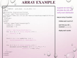 ARRAY EXAMPLE 
<html> 
<!–- COMP519 js10.html 11.10.2011 --> 
<head> 
<title>Die Statistics</title> 
<script type="text/javascript" 
src="http://www.csc.liv.ac.uk/~martin/teaching/comp519/JS/ran 
dom.js"> 
</script> 
</head> 
<body> 
<script type="text/javascript"> 
numRolls = 60000; 
dieSides = 6; 
rolls = new Array(dieSides+1); 
for (i = 1; i < rolls.length; i++) { 
rolls[i] = 0; 
} 
for(i = 1; i <= numRolls; i++) { 
rolls[randomInt(1, dieSides)]++; 
} 
for (i = 1; i < rolls.length; i++) { 
document.write("Number of " + i + "'s = " + 
rolls[i] + "<br />"); 
} 
</script> 
</body> 
</html> 
suppose we want to 
simulate die rolls and 
verify even distribution 
keep an array of counters: 
initialize each count to 0 
each time you roll X, 
increment rolls[X] 
display each counter 
 