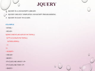 JQUERY 
 JQUERY IS A JAVASCRIPT LIBRARY. 
 JQUERY GREATLY SIMPLIFIES JAVASCRIPT PROGRAMMING. 
 JQUERY IS EASY TO LEARN. 
EXAMPLE 
<HTML> 
<HEAD> 
$(DOCUMENT).READY(FUNCTION(){ 
$("P").CLICK(FUNCTION(){ 
$(THIS).HIDE(); 
}); 
}); 
</SCRIPT> 
</HEAD> 
<BODY> 
<P>CLICK ME AWAY!</P> 
<P>CLICK ME TOO!</P> 
</BODY> 
 