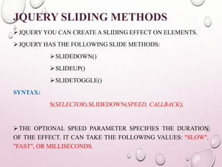 JQUERY SLIDING METHODS 
JQUERYYOU CAN CREATE A SLIDING EFFECT ON ELEMENTS. 
JQUERY HAS THE FOLLOWING SLIDE METHODS: 
SLIDEDOWN() 
SLIDEUP() 
SLIDETOGGLE() 
SYNTAX: 
$(SELECTOR).SLIDEDOWN(SPEED, CALLBACK); 
THE OPTIONAL SPEED PARAMETER SPECIFIES THE DURATION 
OF THE EFFECT. IT CAN TAKE THE FOLLOWING VALUES: "SLOW", 
"FAST", OR MILLISECONDS. 
 
