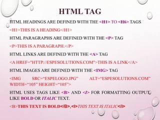 HTML TAG 
HTML HEADINGS ARE DEFINED WITH THE <H1> TO <H6> TAGS 
<H1>THIS IS A HEADING</H1> 
HTML PARAGRAPHS ARE DEFINEDWITH THE <P> TAG 
<P>THIS IS A PARAGRAPH.</P> 
HTML LINKS ARE DEFINEDWITH THE <A> TAG 
<A HREF="HTTP://ESPESOLUTIONS.COM">THIS IS A LINK</A> 
HTML IMAGES ARE DEFINEDWITH THE <IMG> TAG 
<IMG SRC=“ESPELOGO.JPG” ALT=“ESPESOLUTIONS.COM” 
WIDTH=“105” HEIGHT=“105”> 
HTML USES TAGS LIKE <B> AND <I> FOR FORMATTING OUTPUT, 
LIKE BOLD OR ITALIC TEXT. 
<B>THIS TEXT IS BOLD</B>,<I>THIS TEXT IS ITALIC</I> 
 
