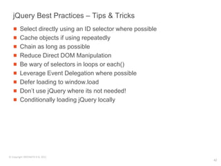jQuery Best Practices – Tips & Tricks
        Select directly using an ID selector where possible
        Cache objects if using repeatedly
        Chain as long as possible
        Reduce Direct DOM Manipulation
        Be wary of selectors in loops or each()
        Leverage Event Delegation where possible
        Defer loading to window.load
        Don’t use jQuery where its not needed!
        Conditionally loading jQuery locally




© Copyright SREENATH H B, 2011
                                                              42
 