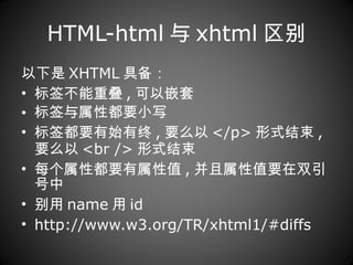 HTML-html 与 xhtml 区别 以下是 XHTML 具备： 标签不能重叠 , 可以嵌套  标签与属性都要小写  标签都要有始有终 , 要么以 </p> 形式结束 , 要么以 <br /> 形式结束  每个属性都要有属性值 , 并且属性值要在双引号中  别用 name 用 id http://www.w3.org/TR/xhtml1/#diffs 