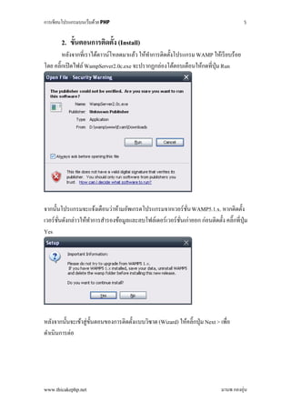 การเขียนโปรแกรมบนเว็บด้วย PHP                                                             5



       2. ขั้นตอนการติดตั้ง (Install)
        หลังจากที่เราได้ดาวน์โหลดมาแล้ว ให้ทาการติดตั้งโปรแกรม WAMP ให้เรี ยบร้อย
                                            ํ
โดย คลิ๊กเปิ ดไฟล์ WampServer2.0c.exe จะปรากฏกล่องโต้ตอบเตือนให้กดที่ปุ่ม Run




จากนั้นโปรแกรมจะแจ้งเตือนว่าห้ามอัพเกรดโปรแกรมจากเวอร์ชน WAMP5.1.x. หากติดตั้ง
                                                          ั่
เวอร์ชนดังกล่าวให้ทาการสํารองข้อมูลและลบโฟล์เดอร์เวอร์ชนเก่าออก ก่อนติดตั้ง คลิ๊กที่ปุ่ม
      ั่           ํ                                   ั่
Yes




หลังจากนั้นจะเข้าสู่ข้ นตอนของการติดตั้งแบบวิซาด (Wizard) ให้คลิ๊กปุ่ ม Next > เพื่อ
                       ั
ดําเนินการต่อ




www.thicakephp.net                                                              มานพ กองอุ่น
 