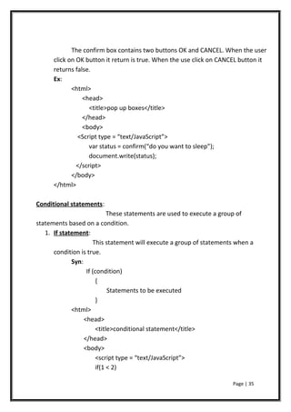 The confirm box contains two buttons OK and CANCEL. When the user
click on OK button it return is true. When the use click on CANCEL button it
returns false.
Ex:
<html>
<head>
<title>pop up boxes</title>
</head>
<body>
<Script type = “text/JavaScript”>
var status = confirm(“do you want to sleep”);
document.write(status);
</script>
</body>
</html>
Conditional statements:
These statements are used to execute a group of
statements based on a condition.
1. If statement:
This statement will execute a group of statements when a
condition is true.
Syn:
If (condition)
{
Statements to be executed
}
<html>
<head>
<title>conditional statement</title>
</head>
<body>
<script type = “text/JavaScript”>
if(1 < 2)
Page | 35
 
