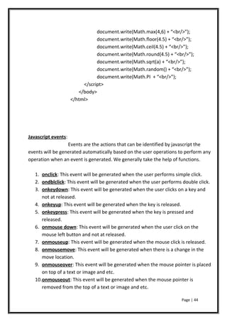 document.write(Math.max(4,6) + “<br/>”);
document.write(Math.floor(4.5) + “<br/>”);
document.write(Math.ceil(4.5) + “<br/>”);
document.write(Math.round(4.5) + “<br/>”);
document.write(Math.sqrt(a) + “<br/>”);
document.write(Math.random() + “<br/>”);
document.write(Math.PI + “<br/>”);
</script>
</body>
</html>
Javascript events:
Events are the actions that can be identified by javascript the
events will be generated automatically based on the user operations to perform any
operation when an event is generated. We generally take the help of functions.
1. onclick: This event will be generated when the user performs simple click.
2. ondblclick: This event will be generated when the user performs double click.
3. onkeydown: This event will be generated when the user clicks on a key and
not at released.
4. onkeyup: This event will be generated when the key is released.
5. onkeypress: This event will be generated when the key is pressed and
released.
6. onmouse down: This event will be generated when the user click on the
mouse left button and not at released.
7. onmouseup: This event will be generated when the mouse click is released.
8. onmousemove: This event will be generated when there is a change in the
move location.
9. onmouseover: This event will be generated when the mouse pointer is placed
on top of a text or image and etc.
10.onmouseout: This event will be generated when the mouse pointer is
removed from the top of a text or image and etc.
Page | 44
 