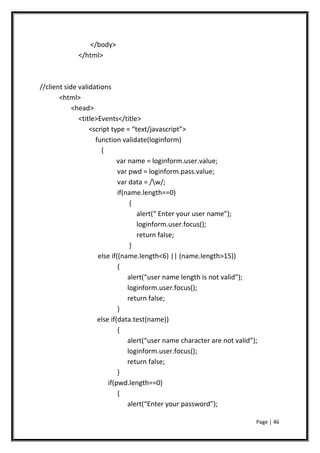 </body>
</html>
//client side validations
<html>
<head>
<title>Events</title>
<script type = “text/javascript”>
function validate(loginform)
{
var name = loginform.user.value;
var pwd = loginform.pass.value;
var data = /w/;
if(name.length==0)
{
alert(“ Enter your user name”);
loginform.user.focus();
return false;
}
else if((name.length<6) || (name.length>15))
{
alert(“user name length is not valid”);
loginform.user.focus();
return false;
}
else if(data.test(name))
{
alert(“user name character are not valid”);
loginform.user.focus();
return false;
}
if(pwd.length==0)
{
alert(“Enter your password”);
Page | 46
 