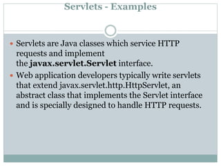 Servlets - Examples
 Servlets are Java classes which service HTTP
requests and implement
the javax.servlet.Servlet interface.
 Web application developers typically write servlets
that extend javax.servlet.http.HttpServlet, an
abstract class that implements the Servlet interface
and is specially designed to handle HTTP requests.
 