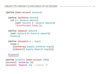 OBJECTS FROM CLOSURES IN SCHEME             16


(define (make-account balance)

  (define (withdraw amount)
    (if (>= balance amount)
        (set! balance (- balance amount))
        "Insufficient funds"))

  (define (deposit amount)
    (set! balance (+ balance amount))
    balance)

  (define (dispatch m . args)
    (case m
      ((withdraw) (apply withdraw args))
      ((deposit) (apply deposit args))))

  dispatch)

(define account1 (make-account 100))
(account1 'withdraw 50)
(account1 'deposit 25) ; outputs 75
 