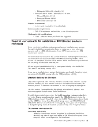 – Datacenter Edition (32-bit and 64-bit)
v Windows Server 2008 R2 Service Pack 2 or later
– Standard Edition (64-bit)
– Enterprise Edition (64-bit)
– Datacenter Edition (64-bit)
Software requirements
v A browser is required to view online help.
Communication requirements
v TCP/IP is supported and supplied by the operating system.
Windows (64-bit) considerations
v 32-bit UDFs and stored procedures are supported.
Required user accounts for installation of DB2 Connect products
(Windows)
Before you begin installation tasks you must have an installation user account.
During the installation, you can also choose to create one or more setup user
accounts, such as a DB2 Administration Server (DAS) user account or a DB2
instance user account.
The installation user account is the account of the user performing the installation.
The installation user account must be defined before running the DB2 Setup
wizard. The setup user accounts can be defined before installation or you can have
the DB2 Setup wizard create them for you.
All user account names must adhere to your system naming rules and to DB2
User, user ID and group naming rules.
If you use an installation user account that contains non-English characters which
are not specified in DB2 naming rules, the DB2 installation will fail.
Extended security on Windows
DB2 database products offer extended Windows security. If the extended security
feature is selected, you must add the users who will administer or use the DB2
database product to either the DB2ADMNS or DB2USERS group as appropriate.
The DB2 installer creates these two new groups. You can either specify a new
name or accept the default names during installation.
To enable this security feature, select the Enable operating system security check
box on the Enable operating system security for DB2 objects panel during the
DB2 installation. Accept the default values for the DB2 Administrators Group field,
and the DB2 Users Group field. The default group names are DB2ADMNS and
DB2USERS. If there is a conflict with existing group names, you will be prompted
to change the group names. If required, you can specify your own group names.
DB2 server user accounts
Installation user account
A local or domain user account is required to perform the installation.
Normally, the user account must belong to the Administrators group on the
computer where you will perform the installation.
Chapter 12. Installing a DB2 Connect server product 59
 