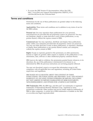 v To access the DB2 Version 9.5 documentation, follow this URL:
http://www.ibm.com/support/knowledgecenter/SSEPGG_9.5.0/
com.ibm.db2.luw.kc.doc/welcome.html.
Terms and conditions
Permissions for the use of these publications are granted subject to the following
terms and conditions.
Applicability: These terms and conditions are in addition to any terms of use for
the IBM website.
Personal use: You may reproduce these publications for your personal,
noncommercial use provided that all proprietary notices are preserved. You may
not distribute, display or make derivative work of these publications, or any
portion thereof, without the express consent of IBM.
Commercial use: You may reproduce, distribute and display these publications
solely within your enterprise provided that all proprietary notices are preserved.
You may not make derivative works of these publications, or reproduce, distribute
or display these publications or any portion thereof outside your enterprise,
without the express consent of IBM.
Rights: Except as expressly granted in this permission, no other permissions,
licenses or rights are granted, either express or implied, to the publications or any
information, data, software or other intellectual property contained therein.
IBM reserves the right to withdraw the permissions granted herein whenever, in its
discretion, the use of the publications is detrimental to its interest or, as
determined by IBM, the previous instructions are not being properly followed.
You may not download, export or re-export this information except in full
compliance with all applicable laws and regulations, including all United States
export laws and regulations.
IBM MAKES NO GUARANTEE ABOUT THE CONTENT OF THESE
PUBLICATIONS. THE PUBLICATIONS ARE PROVIDED "AS-IS" AND WITHOUT
WARRANTY OF ANY KIND, EITHER EXPRESSED OR IMPLIED, INCLUDING
BUT NOT LIMITED TO IMPLIED WARRANTIES OF MERCHANTABILITY,
NON-INFRINGEMENT, AND FITNESS FOR A PARTICULAR PURPOSE.
IBM Trademarks: IBM, the IBM logo, and ibm.com®
are trademarks or registered
trademarks of International Business Machines Corp., registered in many
jurisdictions worldwide. Other product and service names might be trademarks of
IBM or other companies. A current list of IBM trademarks is available on the Web
at www.ibm.com/legal/copytrade.shtml
Appendix A. DB2 technical information 163
 