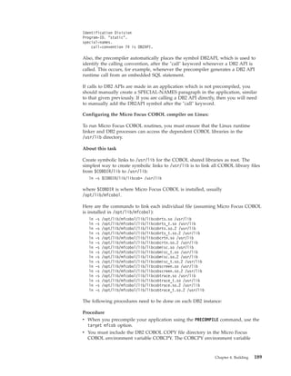 Identification Division
Program-ID. "static".
special-names.
call-convention 74 is DB2API.
Also, the precompiler automatically places the symbol DB2API, which is used to
identify the calling convention, after the "call" keyword whenever a DB2 API is
called. This occurs, for example, whenever the precompiler generates a DB2 API
runtime call from an embedded SQL statement.
If calls to DB2 APIs are made in an application which is not precompiled, you
should manually create a SPECIAL-NAMES paragraph in the application, similar
to that given previously. If you are calling a DB2 API directly, then you will need
to manually add the DB2API symbol after the "call" keyword.
Configuring the Micro Focus COBOL compiler on Linux:
To run Micro Focus COBOL routines, you must ensure that the Linux runtime
linker and DB2 processes can access the dependent COBOL libraries in the
/usr/lib directory.
About this task
Create symbolic links to /usr/lib for the COBOL shared libraries as root. The
simplest way to create symbolic links to /usr/lib is to link all COBOL library files
from $COBDIR/lib to /usr/lib:
ln -s $COBDIR/lib/libcob* /usr/lib
where $COBDIR is where Micro Focus COBOL is installed, usually
/opt/lib/mfcobol.
Here are the commands to link each individual file (assuming Micro Focus COBOL
is installed in /opt/lib/mfcobol):
ln -s /opt/lib/mfcobol/lib/libcobrts.so /usr/lib
ln -s /opt/lib/mfcobol/lib/libcobrts_t.so /usr/lib
ln -s /opt/lib/mfcobol/lib/libcobrts.so.2 /usr/lib
ln -s /opt/lib/mfcobol/lib/libcobrts_t.so.2 /usr/lib
ln -s /opt/lib/mfcobol/lib/libcobcrtn.so /usr/lib
ln -s /opt/lib/mfcobol/lib/libcobcrtn.so.2 /usr/lib
ln -s /opt/lib/mfcobol/lib/libcobmisc.so /usr/lib
ln -s /opt/lib/mfcobol/lib/libcobmisc_t.so /usr/lib
ln -s /opt/lib/mfcobol/lib/libcobmisc.so.2 /usr/lib
ln -s /opt/lib/mfcobol/lib/libcobmisc_t.so.2 /usr/lib
ln -s /opt/lib/mfcobol/lib/libcobscreen.so /usr/lib
ln -s /opt/lib/mfcobol/lib/libcobscreen.so.2 /usr/lib
ln -s /opt/lib/mfcobol/lib/libcobtrace.so /usr/lib
ln -s /opt/lib/mfcobol/lib/libcobtrace_t.so /usr/lib
ln -s /opt/lib/mfcobol/lib/libcobtrace.so.2 /usr/lib
ln -s /opt/lib/mfcobol/lib/libcobtrace_t.so.2 /usr/lib
The following procedures need to be done on each DB2 instance:
Procedure
v When you precompile your application using the PRECOMPILE command, use the
target mfcob option.
v You must include the DB2 COBOL COPY file directory in the Micro Focus
COBOL environment variable COBCPY. The COBCPY environment variable
Chapter 4. Building 189
 