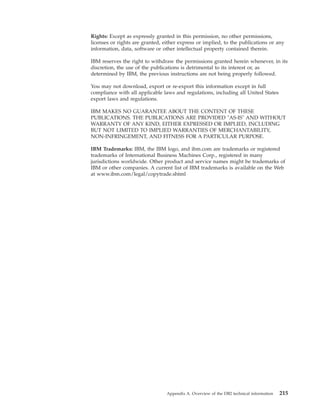 Rights: Except as expressly granted in this permission, no other permissions,
licenses or rights are granted, either express or implied, to the publications or any
information, data, software or other intellectual property contained therein.
IBM reserves the right to withdraw the permissions granted herein whenever, in its
discretion, the use of the publications is detrimental to its interest or, as
determined by IBM, the previous instructions are not being properly followed.
You may not download, export or re-export this information except in full
compliance with all applicable laws and regulations, including all United States
export laws and regulations.
IBM MAKES NO GUARANTEE ABOUT THE CONTENT OF THESE
PUBLICATIONS. THE PUBLICATIONS ARE PROVIDED "AS-IS" AND WITHOUT
WARRANTY OF ANY KIND, EITHER EXPRESSED OR IMPLIED, INCLUDING
BUT NOT LIMITED TO IMPLIED WARRANTIES OF MERCHANTABILITY,
NON-INFRINGEMENT, AND FITNESS FOR A PARTICULAR PURPOSE.
IBM Trademarks: IBM, the IBM logo, and ibm.com are trademarks or registered
trademarks of International Business Machines Corp., registered in many
jurisdictions worldwide. Other product and service names might be trademarks of
IBM or other companies. A current list of IBM trademarks is available on the Web
at www.ibm.com/legal/copytrade.shtml
Appendix A. Overview of the DB2 technical information 215
 