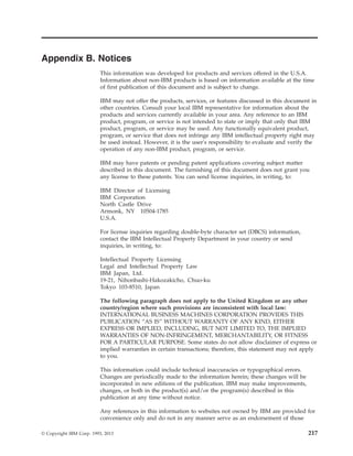 Appendix B. Notices
This information was developed for products and services offered in the U.S.A.
Information about non-IBM products is based on information available at the time
of first publication of this document and is subject to change.
IBM may not offer the products, services, or features discussed in this document in
other countries. Consult your local IBM representative for information about the
products and services currently available in your area. Any reference to an IBM
product, program, or service is not intended to state or imply that only that IBM
product, program, or service may be used. Any functionally equivalent product,
program, or service that does not infringe any IBM intellectual property right may
be used instead. However, it is the user's responsibility to evaluate and verify the
operation of any non-IBM product, program, or service.
IBM may have patents or pending patent applications covering subject matter
described in this document. The furnishing of this document does not grant you
any license to these patents. You can send license inquiries, in writing, to:
IBM Director of Licensing
IBM Corporation
North Castle Drive
Armonk, NY 10504-1785
U.S.A.
For license inquiries regarding double-byte character set (DBCS) information,
contact the IBM Intellectual Property Department in your country or send
inquiries, in writing, to:
Intellectual Property Licensing
Legal and Intellectual Property Law
IBM Japan, Ltd.
19-21, Nihonbashi-Hakozakicho, Chuo-ku
Tokyo 103-8510, Japan
The following paragraph does not apply to the United Kingdom or any other
country/region where such provisions are inconsistent with local law:
INTERNATIONAL BUSINESS MACHINES CORPORATION PROVIDES THIS
PUBLICATION “AS IS” WITHOUT WARRANTY OF ANY KIND, EITHER
EXPRESS OR IMPLIED, INCLUDING, BUT NOT LIMITED TO, THE IMPLIED
WARRANTIES OF NON-INFRINGEMENT, MERCHANTABILITY, OR FITNESS
FOR A PARTICULAR PURPOSE. Some states do not allow disclaimer of express or
implied warranties in certain transactions; therefore, this statement may not apply
to you.
This information could include technical inaccuracies or typographical errors.
Changes are periodically made to the information herein; these changes will be
incorporated in new editions of the publication. IBM may make improvements,
changes, or both in the product(s) and/or the program(s) described in this
publication at any time without notice.
Any references in this information to websites not owned by IBM are provided for
convenience only and do not in any manner serve as an endorsement of those
© Copyright IBM Corp. 1993, 2013 217
 