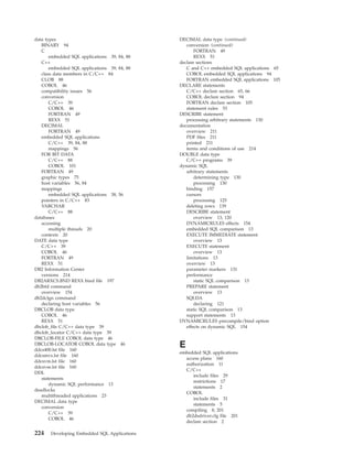 data types
BINARY 94
C
embedded SQL applications 39, 84, 88
C++
embedded SQL applications 39, 84, 88
class data members in C/C++ 84
CLOB 88
COBOL 46
compatibility issues 56
conversion
C/C++ 39
COBOL 46
FORTRAN 49
REXX 51
DECIMAL
FORTRAN 49
embedded SQL applications
C/C++ 39, 84, 88
mappings 56
FOR BIT DATA
C/C++ 88
COBOL 101
FORTRAN 49
graphic types 75
host variables 56, 84
mappings
embedded SQL applications 38, 56
pointers in C/C++ 83
VARCHAR
C/C++ 88
databases
accessing
multiple threads 20
contexts 20
DATE data type
C/C++ 39
COBOL 46
FORTRAN 49
REXX 51
DB2 Information Center
versions 214
DB2ARXCS.BND REXX bind file 197
db2bfd command
overview 154
db2dclgn command
declaring host variables 56
DBCLOB data type
COBOL 46
REXX 51
dbclob_file C/C++ data type 39
dbclob_locator C/C++ data type 39
DBCLOB-FILE COBOL data type 46
DBCLOB-LOCATOR COBOL data type 46
ddcs400.lst file 160
ddcsmvs.lst file 160
ddcsvm.lst file 160
ddcsvse.lst file 160
DDL
statements
dynamic SQL performance 13
deadlocks
multithreaded applications 23
DECIMAL data type
conversion
C/C++ 39
COBOL 46
DECIMAL data type (continued)
conversion (continued)
FORTRAN 49
REXX 51
declare sections
C and C++ embedded SQL applications 65
COBOL embedded SQL applications 94
FORTRAN embedded SQL applications 105
DECLARE statements
C/C++ declare section 65, 66
COBOL declare section 94
FORTRAN declare section 105
statement rules 53
DESCRIBE statement
processing arbitrary statements 130
documentation
overview 211
PDF files 211
printed 211
terms and conditions of use 214
DOUBLE data type
C/C++ programs 39
dynamic SQL
arbitrary statements
determining type 130
processing 130
binding 157
cursors
processing 125
deleting rows 139
DESCRIBE statement
overview 13, 120
DYNAMICRULES effects 154
embedded SQL comparison 13
EXECUTE IMMEDIATE statement
overview 13
EXECUTE statement
overview 13
limitations 13
overview 13
parameter markers 131
performance
static SQL comparison 13
PREPARE statement
overview 13
SQLDA
declaring 121
static SQL comparison 13
support statements 13
DYNAMICRULES precompile/bind option
effects on dynamic SQL 154
E
embedded SQL applications
access plans 160
authorization 11
C/C++
include files 29
restrictions 17
statements 2
COBOL
include files 31
statements 5
compiling 8, 201
db2dsdriver.cfg file 201
declare section 2
224 Developing Embedded SQL Applications
 