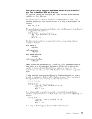 Null or truncation indicator variables and indicator tables in C
and C++ embedded SQL applications
For each host variable that can receive null values, you must declare indicator
variables as a short data type.
An indicator table is a collection of indicator variables to be used with a host
structure. An indicator table must be declared as an array of short integers. For
example:
short ind_tab[10];
The preceding example declares an indicator table with 10 elements. It can be used
in an SQL statement as follows:
EXEC SQL SELECT id, name, years, salary
INTO :staff_record INDICATOR :ind_tab
FROM staff
WHERE id = 10;
The following lists each host structure field with its corresponding indicator
variable in the table:
staff_record.id
ind_tab[0]
staff_record.name
ind_tab[1]
staff_record.info.years
ind_tab[2]
staff_record.info.salary
ind_tab[3]
Note: An indicator table element, for example ind_tab[1], cannot be referenced
individually in an SQL statement. The keyword INDICATOR is optional. The
number of structure fields and indicators do not have to match; any extra
indicators are unused, as are extra fields that do not have indicators assigned to
them.
A scalar indicator variable can also be used in the place of an indicator table to
provide an indicator for the first field of the host structure. This is equivalent to
having an indicator table with only one element. For example:
short scalar_ind;
EXEC SQL SELECT id, name, years, salary
INTO :staff_record INDICATOR :scalar_ind
FROM staff
WHERE id = 10;
If an indicator table is specified along with a host variable instead of a host
structure, only the first element of the indicator table, for example ind_tab[0], will
be used:
EXEC SQL SELECT id
INTO :staff_record.id INDICATOR :ind_tab
FROM staff
WHERE id = 10;
If an array of short integers is declared within a host structure:
Chapter 3. Programming 91
 