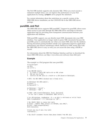 The Perl DBI module supports only dynamic SQL. When you must execute a
statement multiple times, you can improve the performance of your Perl
applications by issuing a prepare call to prepare the statement.
For current information about the restrictions on a specific version of the
DBD::DB2 driver installation, see the CAVEATS file in the DBD::DB2 driver
package.
pureXML and Perl
The DBD::DB2 driver supports DB2 pureXML®
. Support for pureXML allows more
direct access to your data through the DBD::DB2 driver and helps to decrease
application logic by providing more transparent communication between your
application and database.
With pureXML support, you can directly insert XML documents into your DB2
database. Your application no longer needs to parse XML documents because the
pureXML parser is automatically run when you insert XML data into the database.
Having document parsing handled outside your application improves application
performance and reduces maintenance efforts. Retrieval of XML stored data with
the DBD::DB2 driver is easy as well; you can access the data using a BLOB or
record.
For information about the DB2 Perl Database Interface and how to download the
latest DBD::DB2 driver, see http://www.ibm.com/software/data/db2/perl.
Example
The example is a Perl program that uses pureXML:
#!/usr/bin/perl
use DBI;
use strict ;
# Use DBD:DB2 module:
# to create a simple DB2 table with an XML column
# Add one row of data
# retreive the XML data as a record or a LOB (based on $datatype).
# NOTE: the DB2 SAMPLE database must already exist.
my $database=’dbi:DB2:sample’;
my $user=’’;
my $password=’’;
my $datatype = "record" ;
# $datatype = "LOB" ;
my $dbh = DBI->connect($database, $user, $password)
or die "Can’t connect to $database: $DBI::errstr";
# For LOB datatype, LongReadLen = 0 -- no data is retrieved on initial fetch
$dbh->{LongReadLen} = 0 if $datatype eq "LOB" ;
# SQL CREATE TABLE to create test table
my $stmt = "CREATE TABLE xmlTest (id INTEGER, data XML)";
my $sth = $dbh->prepare($stmt);
$sth->execute();
#insert one row of data into table
insertData() ;
# SQL SELECT statement returns home phone element from XML data
Chapter 2. Developing Perl Applications 9
 