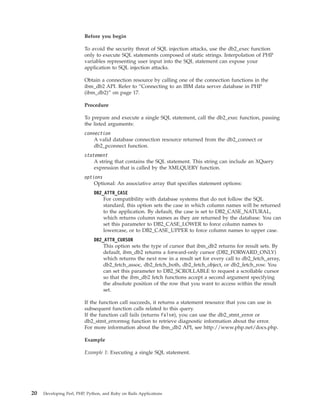 Before you begin
To avoid the security threat of SQL injection attacks, use the db2_exec function
only to execute SQL statements composed of static strings. Interpolation of PHP
variables representing user input into the SQL statement can expose your
application to SQL injection attacks.
Obtain a connection resource by calling one of the connection functions in the
ibm_db2 API. Refer to “Connecting to an IBM data server database in PHP
(ibm_db2)” on page 17.
Procedure
To prepare and execute a single SQL statement, call the db2_exec function, passing
the listed arguments:
connection
A valid database connection resource returned from the db2_connect or
db2_pconnect function.
statement
A string that contains the SQL statement. This string can include an XQuery
expression that is called by the XMLQUERY function.
options
Optional: An associative array that specifies statement options:
DB2_ATTR_CASE
For compatibility with database systems that do not follow the SQL
standard, this option sets the case in which column names will be returned
to the application. By default, the case is set to DB2_CASE_NATURAL,
which returns column names as they are returned by the database. You can
set this parameter to DB2_CASE_LOWER to force column names to
lowercase, or to DB2_CASE_UPPER to force column names to upper case.
DB2_ATTR_CURSOR
This option sets the type of cursor that ibm_db2 returns for result sets. By
default, ibm_db2 returns a forward-only cursor (DB2_FORWARD_ONLY)
which returns the next row in a result set for every call to db2_fetch_array,
db2_fetch_assoc, db2_fetch_both, db2_fetch_object, or db2_fetch_row. You
can set this parameter to DB2_SCROLLABLE to request a scrollable cursor
so that the ibm_db2 fetch functions accept a second argument specifying
the absolute position of the row that you want to access within the result
set.
If the function call succeeds, it returns a statement resource that you can use in
subsequent function calls related to this query.
If the function call fails (returns False), you can use the db2_stmt_error or
db2_stmt_errormsg function to retrieve diagnostic information about the error.
For more information about the ibm_db2 API, see http://www.php.net/docs.php.
Example
Example 1: Executing a single SQL statement.
20 Developing Perl, PHP, Python, and Ruby on Rails Applications
 
