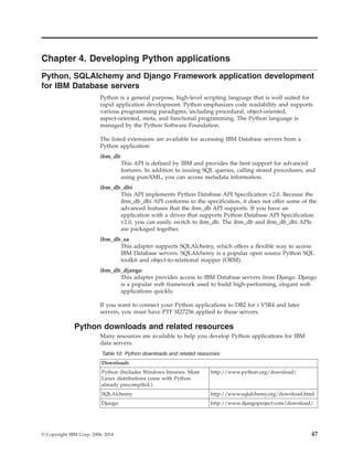Chapter 4. Developing Python applications
Python, SQLAlchemy and Django Framework application development
for IBM Database servers
Python is a general purpose, high-level scripting language that is well suited for
rapid application development. Python emphasizes code readability and supports
various programming paradigms, including procedural, object-oriented,
aspect-oriented, meta, and functional programming. The Python language is
managed by the Python Software Foundation.
The listed extensions are available for accessing IBM Database servers from a
Python application:
ibm_db
This API is defined by IBM and provides the best support for advanced
features. In addition to issuing SQL queries, calling stored procedures, and
using pureXML, you can access metadata information.
ibm_db_dbi
This API implements Python Database API Specification v2.0. Because the
ibm_db_dbi API conforms to the specification, it does not offer some of the
advanced features that the ibm_db API supports. If you have an
application with a driver that supports Python Database API Specification
v2.0, you can easily switch to ibm_db. The ibm_db and ibm_db_dbi APIs
are packaged together.
ibm_db_sa
This adapter supports SQLAlchemy, which offers a flexible way to access
IBM Database servers. SQLAlchemy is a popular open source Python SQL
toolkit and object-to-relational mapper (ORM).
ibm_db_django
This adapter provides access to IBM Database servers from Django. Django
is a popular web framework used to build high-performing, elegant web
applications quickly.
If you want to connect your Python applications to DB2 for i V5R4 and later
servers, you must have PTF SI27256 applied to those servers.
Python downloads and related resources
Many resources are available to help you develop Python applications for IBM
data servers.
Table 10. Python downloads and related resources
Downloads
Python (Includes Windows binaries. Most
Linux distributions come with Python
already precompiled.)
http://www.python.org/download/
SQLAlchemy http://www.sqlalchemy.org/download.html
Django http://www.djangoproject.com/download/
© Copyright IBM Corp. 2006, 2014 47
 