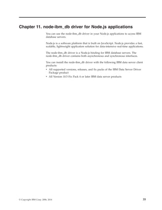 Chapter 11. node-ibm_db driver for Node.js applications
You can use the node-ibm_db driver in your Node.js applications to access IBM
database servers.
Node.js is a software platform that is built on JavaScript. Node.js provides a fast,
scalable, lightweight application solution for data-intensive real-time applications.
The node-ibm_db driver is a Node.js binding for IBM database servers. The
node-ibm_db driver contains both asynchronous and synchronous interfaces.
You can install the node-ibm_db driver with the following IBM data server client
products:
v All supported versions, releases, and fix packs of the IBM Data Server Driver
Package product
v All Version 10.5 Fix Pack 4 or later IBM data server products
© Copyright IBM Corp. 2006, 2014 35
 