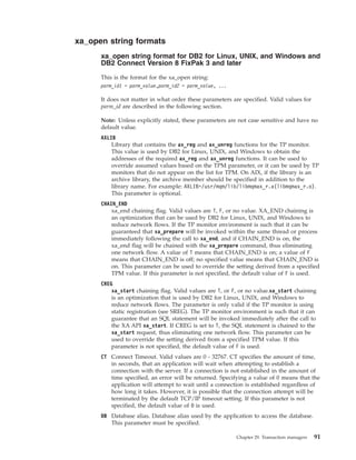 xa_open string formats
xa_open string format for DB2 for Linux, UNIX, and Windows and
DB2 Connect Version 8 FixPak 3 and later
This is the format for the xa_open string:
parm_id1 = parm_value,parm_id2 = parm_value, ...
It does not matter in what order these parameters are specified. Valid values for
parm_id are described in the following section.
Note: Unless explicitly stated, these parameters are not case sensitive and have no
default value.
AXLIB
Library that contains the ax_reg and ax_unreg functions for the TP monitor.
This value is used by DB2 for Linux, UNIX, and Windows to obtain the
addresses of the required ax_reg and ax_unreg functions. It can be used to
override assumed values based on the TPM parameter, or it can be used by TP
monitors that do not appear on the list for TPM. On AIX, if the library is an
archive library, the archive member should be specified in addition to the
library name. For example: AXLIB=/usr/mqm/lib/libmqmax_r.a(libmqmax_r.o).
This parameter is optional.
CHAIN_END
xa_end chaining flag. Valid values are T, F, or no value. XA_END chaining is
an optimization that can be used by DB2 for Linux, UNIX, and Windows to
reduce network flows. If the TP monitor environment is such that it can be
guaranteed that xa_prepare will be invoked within the same thread or process
immediately following the call to xa_end, and if CHAIN_END is on, the
xa_end flag will be chained with the xa_prepare command, thus eliminating
one network flow. A value of T means that CHAIN_END is on; a value of F
means that CHAIN_END is off; no specified value means that CHAIN_END is
on. This parameter can be used to override the setting derived from a specified
TPM value. If this parameter is not specified, the default value of F is used.
CREG
xa_start chaining flag. Valid values are T, or F, or no value.xa_start chaining
is an optimization that is used by DB2 for Linux, UNIX, and Windows to
reduce network flows. The parameter is only valid if the TP monitor is using
static registration (see SREG). The TP monitor environment is such that it can
guarantee that an SQL statement will be invoked immediately after the call to
the XA API xa_start. If CREG is set to T, the SQL statement is chained to the
xa_start request, thus eliminating one network flow. This parameter can be
used to override the setting derived from a specified TPM value. If this
parameter is not specified, the default value of F is used.
CT Connect Timeout. Valid values are 0 - 32767. CT specifies the amount of time,
in seconds, that an application will wait when attempting to establish a
connection with the server. If a connection is not established in the amount of
time specified, an error will be returned. Specifying a value of 0 means that the
application will attempt to wait until a connection is established regardless of
how long it takes. However, it is possible that the connection attempt will be
terminated by the default TCP/IP timeout setting. If this parameter is not
specified, the default value of 0 is used.
DB Database alias. Database alias used by the application to access the database.
This parameter must be specified.
Chapter 29. Transaction managers 91
 