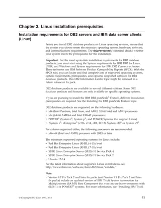 Chapter 3. Linux installation prerequisites
Installation requirements for DB2 servers and IBM data server clients
(Linux)
Before you install DB2 database products on Linux operating systems, ensure that
the system you choose meets the necessary operating system, hardware, software,
and communications requirements. The db2prereqcheck command checks whether
your system meets the prerequisites for the installation.
Important: For the most up-to-date installation requirements for DB2 database
products, you must start using the System requirements for IBM DB2 for Linux,
UNIX, and Windows and System requirements for IBM DB2 Connect technotes.
These technotes use IBM Software Product Compatibility Reports (SPCR). With the
SPCR tool, you can locate and find complete lists of supported operating systems,
system requirements, prerequisites, and optional supported software for DB2
database products. This DB2 Information Centre topic might be removed in a
future release or fix pack.
DB2 database products are available in several different editions. Some DB2
database products and features are only available on specific operating systems.
If you are planning to install the IBM DB2 pureScale®
Feature, different installation
prerequisites are required. See the Installing the DB2 pureScale Feature topic.
DB2 database products are supported on the following hardware:
v x86 (Intel Pentium, Intel Xeon, and AMD) 32-bit Intel and AMD processors
v x64 (64-bit AMD64 and Intel EM64T processors)
v POWER®
(System i®
, System p®
, and POWER Systems that support Linux)
v System z®
: zEnterprise®
(z196, z114, zBX, EC12), System z10®
or System z9®
For column-organized tables, the following processors are recommended:
v x86-x64 (Intel and AMD) processor with SSE3 or later
The minimum supported operating systems for Linux include:
v Red Hat Enterprise Linux (RHEL) 6 GA level
v Red Hat Enterprise Linux (RHEL) 7 GA level
v SUSE Linux Enterprise Server (SLES) 10 Service Pack 4
v SUSE Linux Enterprise Server (SLES) 11 Service Pack 2
v Ubuntu 12.0.4
For the latest information about supported Linux distributions, see
http://www.ibm.com/software/data/db2/linux/validate/.
Note:
v Version 9.7 Fix Pack 2 and later fix packs (and Version 9.8 Fix Pack 2 and later
fix packs) include an updated version of IBM Tivoli System Automation for
Multiplatforms (SA MP) Base Component that you can use in environments with
SLES 11 or POWER7®
systems. For more information, see “Installing IBM Tivoli
© Copyright IBM Corp. 1993, 2013 11
 