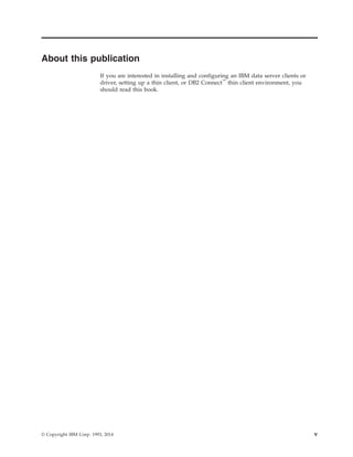 About this publication
If you are interested in installing and configuring an IBM data server clients or
driver, setting up a thin client, or DB2 Connect™
thin client environment, you
should read this book.
© Copyright IBM Corp. 1993, 2014 v
 