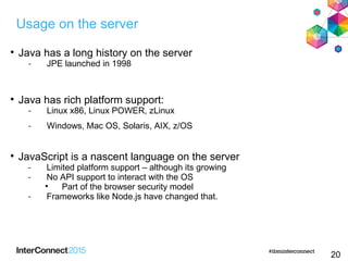 20

Java has a long history on the server
- JPE launched in 1998

Java has rich platform support:
- Linux x86, Linux POWER, zLinux
- Windows, Mac OS, Solaris, AIX, z/OS

JavaScript is a nascent language on the server
- Limited platform support – although its growing
- No API support to interact with the OS

Part of the browser security model
- Frameworks like Node.js have changed that.
Usage on the server
 