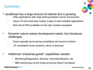 59

JavaScript has a large amount of interest and is growing
– Web applications with code sharing between server and browser
– Async IO and event loop makes it easy to write scalable applications
– Rich set of APIs available via the npm module ecosystem

Dynamic nature makes development easier, but introduces
challenges
– Errors typically found during compilation are found at runtime
– JIT compilation loves certainty, which is removed

Additional “enterprise-grade” capabilities needed
– Monitoring/Diagnostics, Security, Internationalization, etc
– IBM contributing via the newly announce Node Foundation
Summary
 