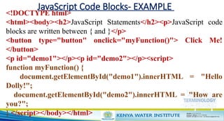 JavaScript Code Blocks- EXAMPLE
<!DOCTYPE html>
<html><body><h2>JavaScript Statements</h2><p>JavaScript code
blocks are written between { and }</p>
<button type="button" onclick="myFunction()"> Click Me!
</button>
<p id="demo1"></p><p id="demo2"></p><script>
function myFunction() {
document.getElementById("demo1").innerHTML = "Hello
Dolly!";
document.getElementById("demo2").innerHTML = "How are
you?";
} </script></body></html>
 