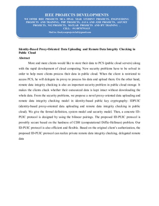 IEEE PROJECTS DEVELOPMENTS
WE OFFER IEEE PROJECTS MCA FINAL YEAR STUDENT PROJECTS, ENGINEERING
PROJECTS AND TRAINING, PHP PROJECTS, JAVA AND J2EE PROJECTS, ASP.NET
PROJECTS, NS2 PROJECTS, MATLAB PROJECTS AND IPT TRAINING .
CELL: +91 8870791415
Mail to: finalyearprojects2all@gmail.com
Identity-Based Proxy-Oriented Data Uploading and Remote Data Integrity Checking in
Public Cloud
Abstract
More and more clients would like to store their data to PCS (public cloud servers) along
with the rapid development of cloud computing. New security problems have to be solved in
order to help more clients process their data in public cloud. When the client is restricted to
access PCS, he will delegate its proxy to process his data and upload them. On the other hand,
remote data integrity checking is also an important security problem in public cloud storage. It
makes the clients check whether their outsourced data is kept intact without downloading the
whole data. From the security problems, we propose a novel proxy-oriented data uploading and
remote data integrity checking model in identity-based public key cryptography: IDPUIC
(identity-based proxy-oriented data uploading and remote data integrity checking in public
cloud). We give the formal definition, system model and security model. Then, a concrete ID-
PUIC protocol is designed by using the bilinear pairings. The proposed ID-PUIC protocol is
provably secure based on the hardness of CDH (computational Diffie-Hellman) problem. Our
ID-PUIC protocol is also efficient and flexible. Based on the original client’s authorization, the
proposed ID-PUIC protocol can realize private remote data integrity checking, delegated remote
data
 